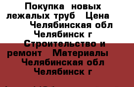 Покупка  новых, лежалых труб › Цена ­ 1 000 - Челябинская обл., Челябинск г. Строительство и ремонт » Материалы   . Челябинская обл.,Челябинск г.